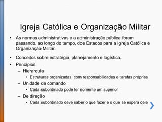 Igreja Católica e Organização Militar
• As normas administrativas e a administração pública foram
passando, ao longo do tempo, dos Estados para a Igreja Católica e
Organização Militar.
• Conceitos sobre estratégia, planejamento e logística.
• Princípios:
– Hierarquia
• Estruturas organizadas, com responsabilidades e tarefas próprias
– Unidade de comando
• Cada subordinado pode ter somente um superior
– De direção
• Cada subordinado deve saber o que fazer e o que se espera dele
 