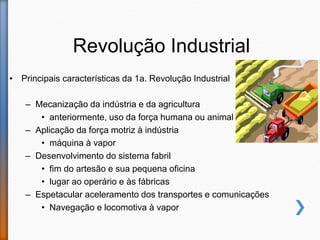 Revolução Industrial
• Principais características da 1a. Revolução Industrial
– Mecanização da indústria e da agricultura
• anteriormente, uso da força humana ou animal
– Aplicação da força motriz à indústria
• máquina à vapor
– Desenvolvimento do sistema fabril
• fim do artesão e sua pequena oficina
• lugar ao operário e às fábricas
– Espetacular aceleramento dos transportes e comunicações
• Navegação e locomotiva à vapor
 