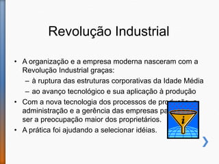 Revolução Industrial
• A organização e a empresa moderna nasceram com a
Revolução Industrial graças:
– à ruptura das estruturas corporativas da Idade Média
– ao avanço tecnológico e sua aplicação à produção
• Com a nova tecnologia dos processos de produção, a
administração e a gerência das empresas passaram a
ser a preocupação maior dos proprietários.
• A prática foi ajudando a selecionar idéias.
 