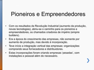 Pioneiros e Empreendedores
• Com os resultados da Revolução Industrial (aumento da produção,
novas tecnologias), abriu-se o caminho para os pioneiros e
empreendedores, os chamados criadores de império (empire
builders).
• Era a época do crescimento das empresas, não somente por
aumento de produção, mas devido à incorporação.
• Teve início a integração vertical das empresas: organizações
comprando seus fornecedores e distribuidores.
• Estas incorporações foram criando empresas ‘pesadas’, com
instalações e pessoal além do necessário.
 