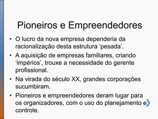 Pioneiros e Empreendedores
• O lucro da nova empresa dependeria da
racionalização desta estrutura ‘pesada’.
• A aquisição de empresas familiares, criando
‘impérios’, trouxe a necessidade do gerente
profissional.
• Na virada do século XX, grandes corporações
sucumbiram.
• Pioneiros e empreendedores deram lugar para
os organizadores, com o uso do planejamento e
controle.
 