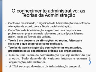 O conhecimento administrativo: as
Teorias da Administração
• Conforme mencionado, o significado da Administração vem sofrendo
alterações de acordo com a Teoria da Administração.
• Cada Teoria da Administração surgiu como uma resposta aos
problemas empresariais mais relevantes da sua época. Mesmo
assim, todas as Teorias são válidas.
• Teoria é um conjunto de afirmações, ou regras, feitas para
registrar o que se percebe como realidade.
• Teorias da Administração são conhecimentos organizados,
produzidos pelas experiências práticas das organizações.
 Não há uma Teoria da Administração que seja melhor do que
a outra. Tudo depende de variáveis internas e externas à
organização/administrador.
 A TGA se ocupa do estudo da Administração em geral.
 