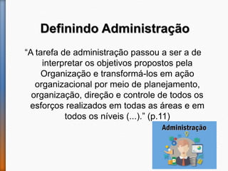 Definindo Administração
“A tarefa de administração passou a ser a de
interpretar os objetivos propostos pela
Organização e transformá-los em ação
organizacional por meio de planejamento,
organização, direção e controle de todos os
esforços realizados em todas as áreas e em
todos os níveis (...).” (p.11)
 