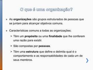 » As organizações são grupos estruturados de pessoas que
se juntam para alcançar objetivos comuns.
» Características comuns a todas as organizações:
˃ Têm um propósito ou uma finalidade que lhe conferem
uma razão para existir.
˃ São compostas por pessoas.
˃ Têm uma estrutura que define e delimita qual é o
comportamento e as responsabilidades de cada um de
seus membros.
 