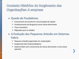 » Queda do Feudalismo
˃ Crescimento do Comércio e Acumulação de Capital
˃ Fortalecimento da Burguesia como classe dominante
˃ Troca monetária
˃ Migração para as cidades
» A Evolução dos Pequenos Artesão em Sistemas
Fabris
˃ Pequeno artesão organizado em corporações
˃ Surgimento dos Empreendedores
˃ Sistema fabril com crescimento de classe dominante e uma classe
operária
7
 
