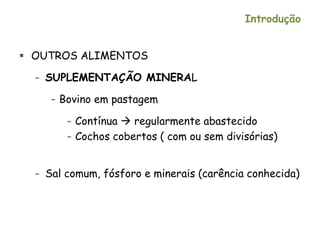 Introdução
 OUTROS ALIMENTOS
– SUPLEMENTAÇÃO MINERAL
– Bovino em pastagem
– Contínua  regularmente abastecido
– Cochos cobertos ( com ou sem divisórias)
– Sal comum, fósforo e minerais (carência conhecida)
 