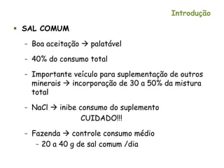 Introdução
 SAL COMUM
– Boa aceitação  palatável
– 40% do consumo total
– Importante veículo para suplementação de outros
minerais  incorporação de 30 a 50% da mistura
total
– NaCl  inibe consumo do suplemento
CUIDADO!!!
– Fazenda  controle consumo médio
– 20 a 40 g de sal comum /dia
 