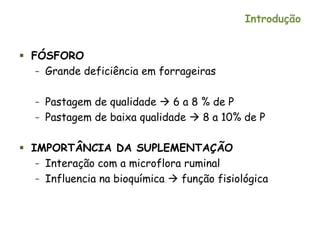 Introdução
 FÓSFORO
– Grande deficiência em forrageiras
– Pastagem de qualidade  6 a 8 % de P
– Pastagem de baixa qualidade  8 a 10% de P
 IMPORTÂNCIA DA SUPLEMENTAÇÃO
– Interação com a microflora ruminal
– Influencia na bioquímica  função fisiológica
 