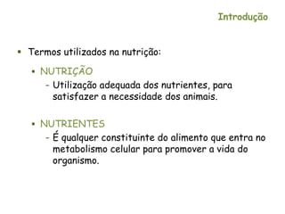 Introdução
 Termos utilizados na nutrição:
 NUTRIÇÃO
– Utilização adequada dos nutrientes, para
satisfazer a necessidade dos animais.
 NUTRIENTES
– É qualquer constituinte do alimento que entra no
metabolismo celular para promover a vida do
organismo.
 
