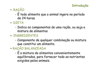 Introdução
 RAÇÃO
– É todo alimento que o animal ingere no período
de 24 horas.
 DIETA
– Indica os componentes de uma ração, ou seja a
mistura de alimentos
 INGREDIENTES
– Componente de qualquer combinação ou mistura
que constitui um alimento.
 RAÇÃO BALANCEADA
– É a mistura de alimentos convenientemente
equilibrados, para fornecer todo os nutrientes
exigidos pelos animais.
 