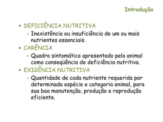 Introdução
 DEFICIÊNCIA NUTRITIVA
– Inexistência ou insuficiência de um ou mais
nutrientes essenciais.
 CARÊNCIA
– Quadro sintomático apresentado pelo animal
como conseqüência de deficiência nutritiva.
 EXIGÊNCIA NUTRITIVA
– Quantidade de cada nutriente requerida por
determinada espécie e categoria animal, para
sua boa manutenção, produção e reprodução
eficiente.
 