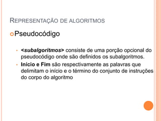 REPRESENTAÇÃO DE ALGORITMOS
Pseudocódigo
• <subalgoritmos> consiste de uma porção opcional do
pseudocódigo onde são definidos os subalgoritmos.
• Início e Fim são respectivamente as palavras que
delimitam o início e o término do conjunto de instruções
do corpo do algoritmo
 
