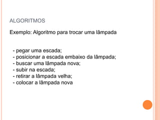 ALGORITMOS
Exemplo: Algoritmo para trocar uma lâmpada
- pegar uma escada;
- posicionar a escada embaixo da lâmpada;
- buscar uma lâmpada nova;
- subir na escada;
- retirar a lâmpada velha;
- colocar a lâmpada nova
 