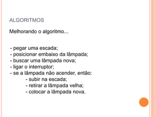 ALGORITMOS
Melhorando o algoritmo...
- pegar uma escada;
- posicionar embaixo da lâmpada;
- buscar uma lâmpada nova;
- ligar o interruptor;
- se a lâmpada não acender, então:
- subir na escada;
- retirar a lâmpada velha;
- colocar a lâmpada nova.
 