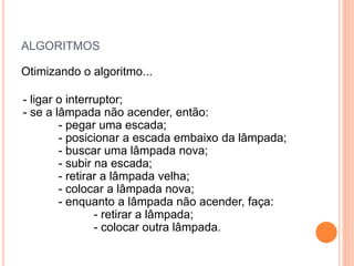 ALGORITMOS
Otimizando o algoritmo...
- ligar o interruptor;
- se a lâmpada não acender, então:
- pegar uma escada;
- posicionar a escada embaixo da lâmpada;
- buscar uma lâmpada nova;
- subir na escada;
- retirar a lâmpada velha;
- colocar a lâmpada nova;
- enquanto a lâmpada não acender, faça:
- retirar a lâmpada;
- colocar outra lâmpada.
 