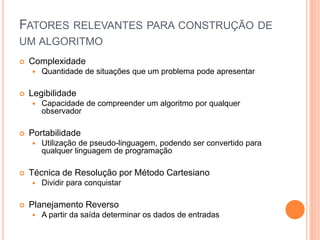 FATORES RELEVANTES PARA CONSTRUÇÃO DE
UM ALGORITMO
 Complexidade
 Quantidade de situações que um problema pode apresentar
 Legibilidade
 Capacidade de compreender um algoritmo por qualquer
observador
 Portabilidade
 Utilização de pseudo-linguagem, podendo ser convertido para
qualquer linguagem de programação
 Técnica de Resolução por Método Cartesiano
 Dividir para conquistar
 Planejamento Reverso
 A partir da saída determinar os dados de entradas
 
