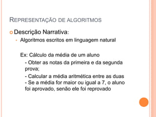 REPRESENTAÇÃO DE ALGORITMOS
 Descrição Narrativa:
• Algoritmos escritos em linguagem natural
Ex: Cálculo da média de um aluno
- Obter as notas da primeira e da segunda
prova;
- Calcular a média aritmética entre as duas
- Se a média for maior ou igual a 7, o aluno
foi aprovado, senão ele foi reprovado
 