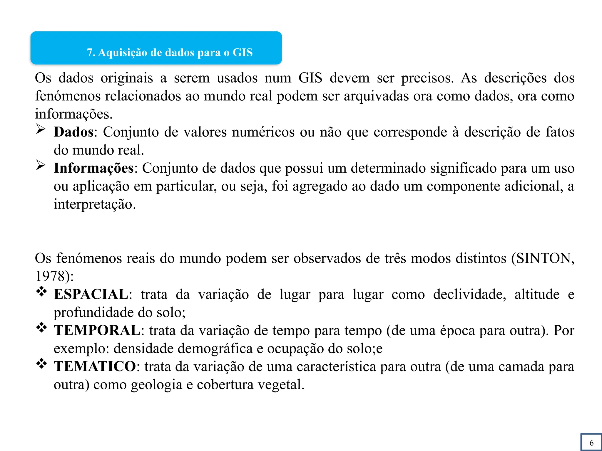6
7. Aquisição de dados para o GIS
Os dados originais a serem usados num GIS devem ser precisos. As descrições dos
fenómenos relacionados ao mundo real podem ser arquivadas ora como dados, ora como
informações.
 Dados: Conjunto de valores numéricos ou não que corresponde à descrição de fatos
do mundo real.
 Informações: Conjunto de dados que possui um determinado significado para um uso
ou aplicação em particular, ou seja, foi agregado ao dado um componente adicional, a
interpretação.
Os fenómenos reais do mundo podem ser observados de três modos distintos (SINTON,
1978):
 ESPACIAL: trata da variação de lugar para lugar como declividade, altitude e
profundidade do solo;
 TEMPORAL: trata da variação de tempo para tempo (de uma época para outra). Por
exemplo: densidade demográfica e ocupação do solo;e
 TEMATICO: trata da variação de uma característica para outra (de uma camada para
outra) como geologia e cobertura vegetal.
 