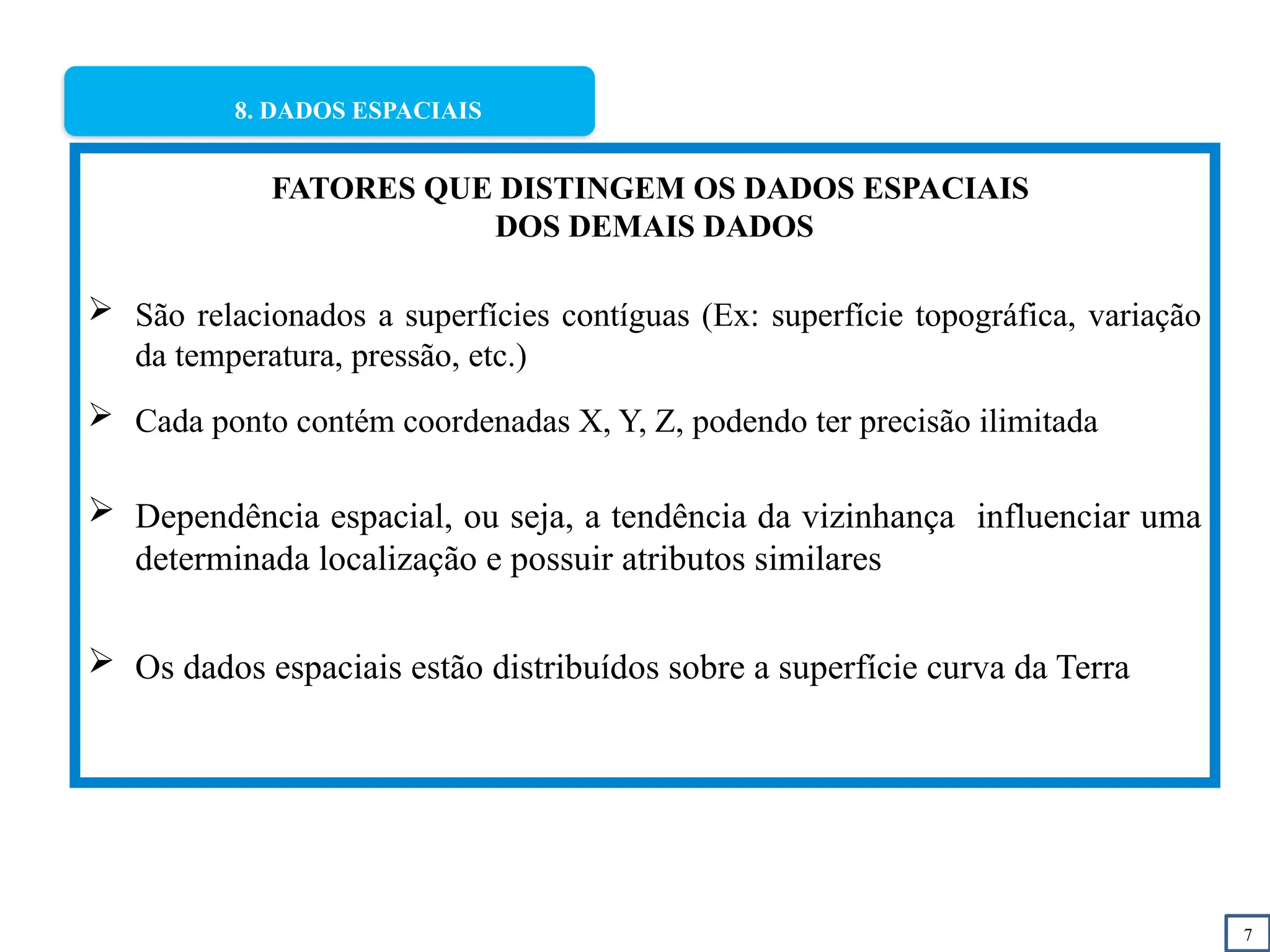 7
8. DADOS ESPACIAIS
FATORES QUE DISTINGEM OS DADOS ESPACIAIS
DOS DEMAIS DADOS
 São relacionados a superfícies contíguas (Ex: superfície topográfica, variação
da temperatura, pressão, etc.)
 Cada ponto contém coordenadas X, Y, Z, podendo ter precisão ilimitada
 Dependência espacial, ou seja, a tendência da vizinhança influenciar uma
determinada localização e possuir atributos similares
 Os dados espaciais estão distribuídos sobre a superfície curva da Terra
 