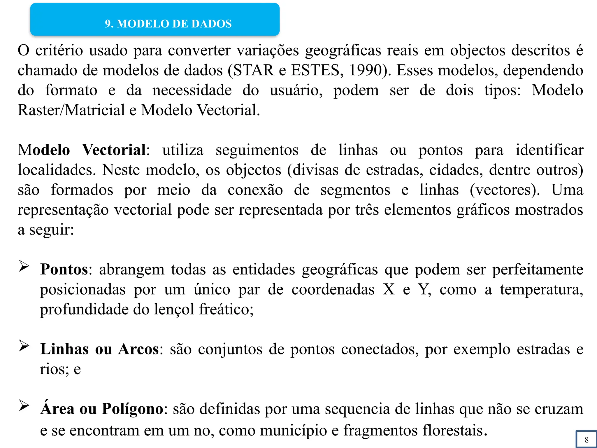 8
9. MODELO DE DADOS
O critério usado para converter variações geográficas reais em objectos descritos é
chamado de modelos de dados (STAR e ESTES, 1990). Esses modelos, dependendo
do formato e da necessidade do usuário, podem ser de dois tipos: Modelo
Raster/Matricial e Modelo Vectorial.
Modelo Vectorial: utiliza seguimentos de linhas ou pontos para identificar
localidades. Neste modelo, os objectos (divisas de estradas, cidades, dentre outros)
são formados por meio da conexão de segmentos e linhas (vectores). Uma
representação vectorial pode ser representada por três elementos gráficos mostrados
a seguir:
 Pontos: abrangem todas as entidades geográficas que podem ser perfeitamente
posicionadas por um único par de coordenadas X e Y, como a temperatura,
profundidade do lençol freático;
 Linhas ou Arcos: são conjuntos de pontos conectados, por exemplo estradas e
rios; e
 Área ou Polígono: são definidas por uma sequencia de linhas que não se cruzam
e se encontram em um no, como município e fragmentos florestais.
 