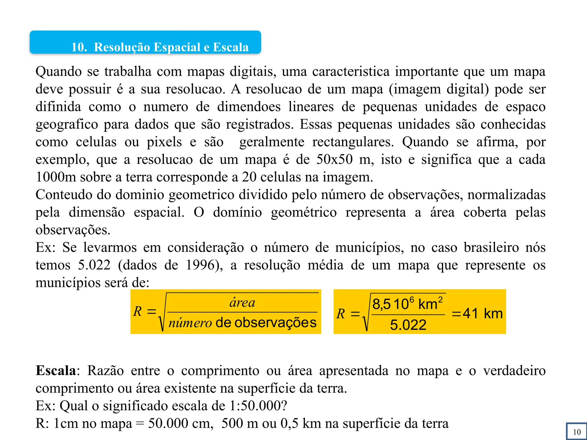 10
10. Resolução Espacial e Escala
s
observaçõe
de
número
área
R  km
41
022
.
5
km
10
5
,
8 2
6


R
Quando se trabalha com mapas digitais, uma caracteristica importante que um mapa
deve possuir é a sua resolucao. A resolucao de um mapa (imagem digital) pode ser
difinida como o numero de dimendoes lineares de pequenas unidades de espaco
geografico para dados que são registrados. Essas pequenas unidades são conhecidas
como celulas ou pixels e são geralmente rectangulares. Quando se afirma, por
exemplo, que a resolucao de um mapa é de 50x50 m, isto e significa que a cada
1000m sobre a terra corresponde a 20 celulas na imagem.
Conteudo do dominio geometrico dividido pelo número de observações, normalizadas
pela dimensão espacial. O domínio geométrico representa a área coberta pelas
observações.
Ex: Se levarmos em consideração o número de municípios, no caso brasileiro nós
temos 5.022 (dados de 1996), a resolução média de um mapa que represente os
municípios será de:
Escala: Razão entre o comprimento ou área apresentada no mapa e o verdadeiro
comprimento ou área existente na superfície da terra.
Ex: Qual o significado escala de 1:50.000?
R: 1cm no mapa = 50.000 cm, 500 m ou 0,5 km na superfície da terra
 