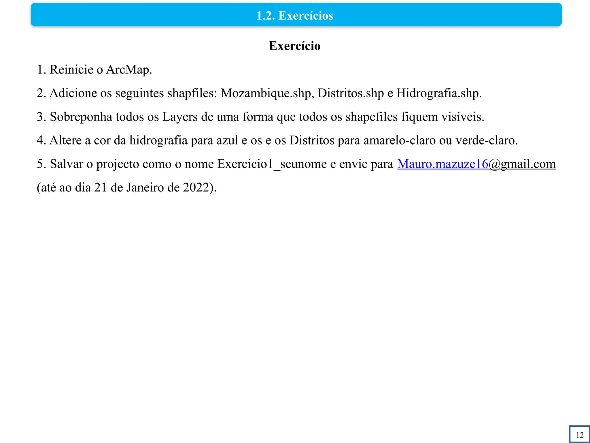 12
1.2. Exercícios
Exercício
1. Reinicie o ArcMap.
2. Adicione os seguintes shapfiles: Mozambique.shp, Distritos.shp e Hidrografia.shp.
3. Sobreponha todos os Layers de uma forma que todos os shapefiles fiquem visíveis.
4. Altere a cor da hidrografia para azul e os e os Distritos para amarelo-claro ou verde-claro.
5. Salvar o projecto como o nome Exercicio1_seunome e envie para Mauro.mazuze16@gmail.com
(até ao dia 21 de Janeiro de 2022).
 