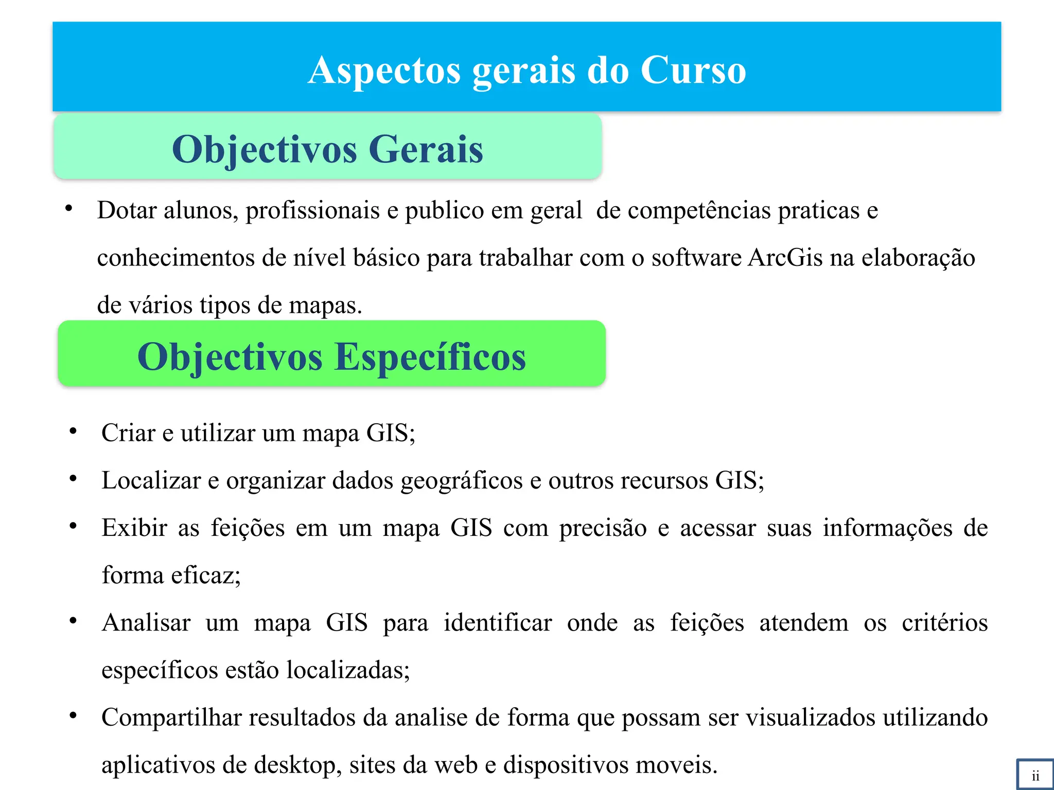 Aspectos gerais do Curso
Objectivos Gerais
Objectivos Específicos
• Criar e utilizar um mapa GIS;
• Localizar e organizar dados geográficos e outros recursos GIS;
• Exibir as feições em um mapa GIS com precisão e acessar suas informações de
forma eficaz;
• Analisar um mapa GIS para identificar onde as feições atendem os critérios
específicos estão localizadas;
• Compartilhar resultados da analise de forma que possam ser visualizados utilizando
aplicativos de desktop, sites da web e dispositivos moveis. ii
• Dotar alunos, profissionais e publico em geral de competências praticas e
conhecimentos de nível básico para trabalhar com o software ArcGis na elaboração
de vários tipos de mapas.
 
