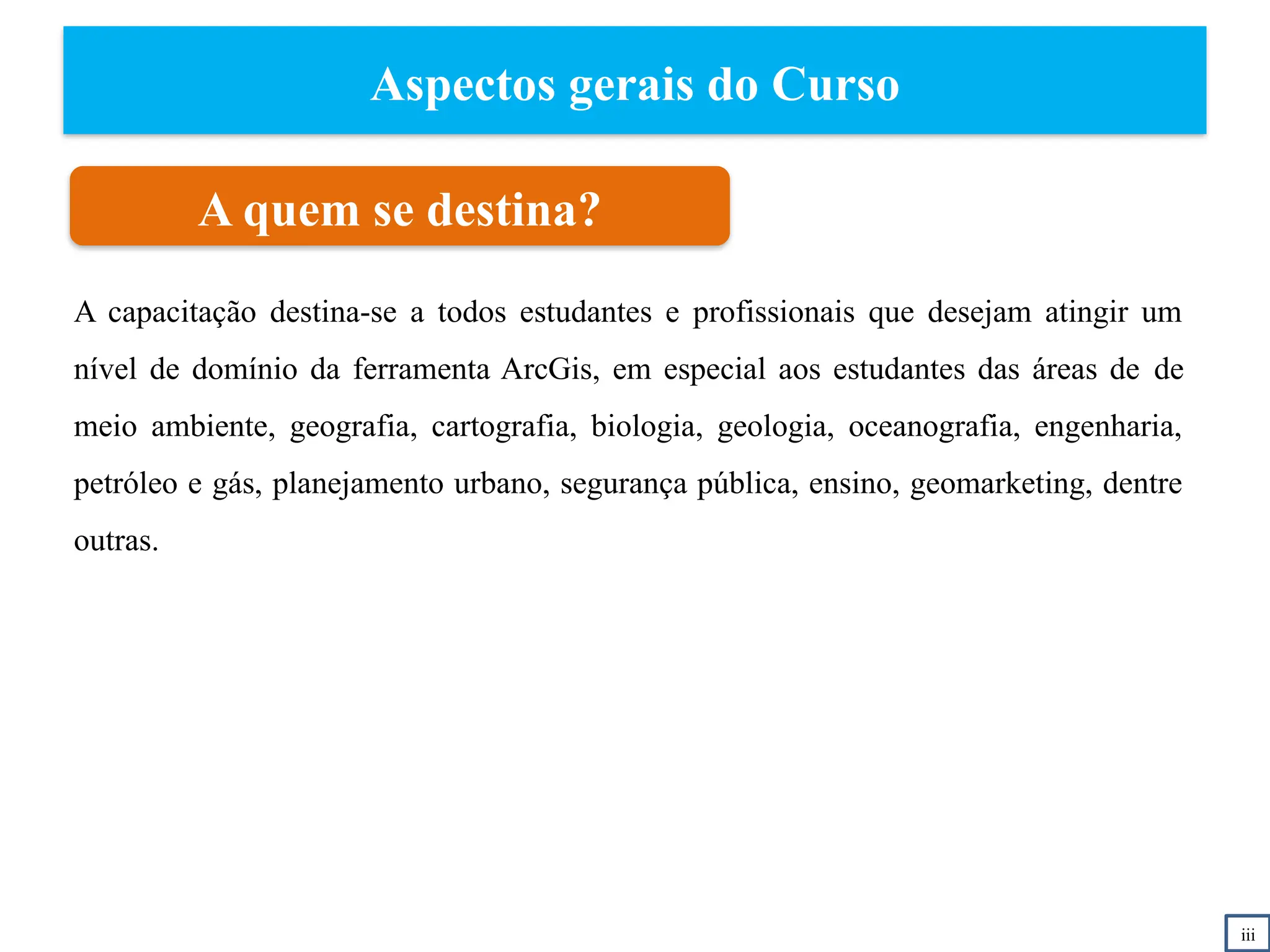 Aspectos gerais do Curso
A quem se destina?
A capacitação destina-se a todos estudantes e profissionais que desejam atingir um
nível de domínio da ferramenta ArcGis, em especial aos estudantes das áreas de de
meio ambiente, geografia, cartografia, biologia, geologia, oceanografia, engenharia,
petróleo e gás, planejamento urbano, segurança pública, ensino, geomarketing, dentre
outras.
iii
 