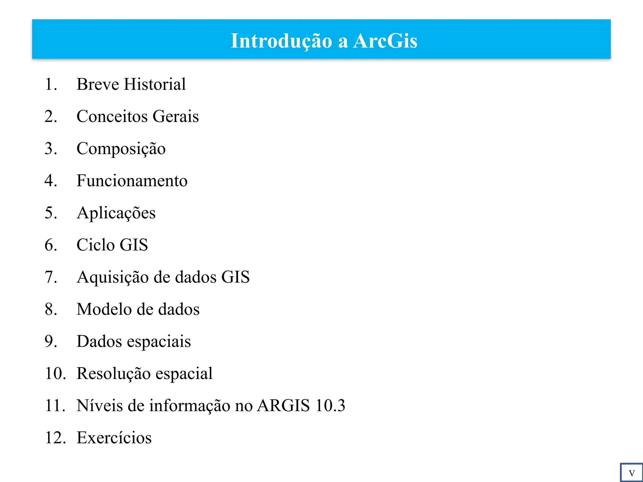 Introdução a ArcGis
1. Breve Historial
2. Conceitos Gerais
3. Composição
4. Funcionamento
5. Aplicações
6. Ciclo GIS
7. Aquisição de dados GIS
8. Modelo de dados
9. Dados espaciais
10. Resolução espacial
11. Níveis de informação no ARGIS 10.3
12. Exercícios
V
 