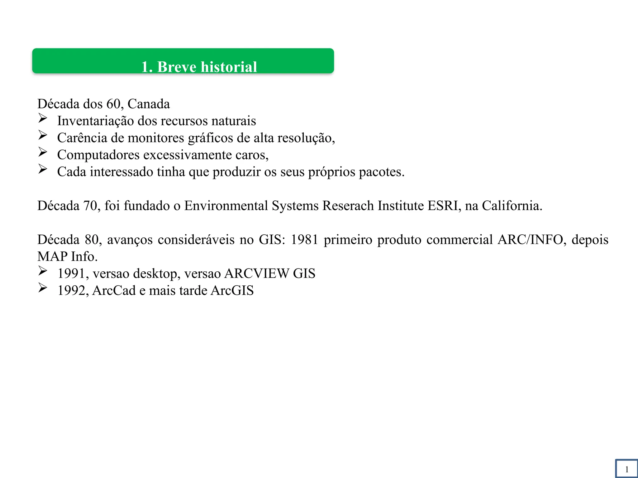 1
1. Breve historial
Década dos 60, Canada
 Inventariação dos recursos naturais
 Carência de monitores gráficos de alta resolução,
 Computadores excessivamente caros,
 Cada interessado tinha que produzir os seus próprios pacotes.
Década 70, foi fundado o Environmental Systems Reserach Institute ESRI, na California.
Década 80, avanços consideráveis no GIS: 1981 primeiro produto commercial ARC/INFO, depois
MAP Info.
 1991, versao desktop, versao ARCVIEW GIS
 1992, ArcCad e mais tarde ArcGIS
 