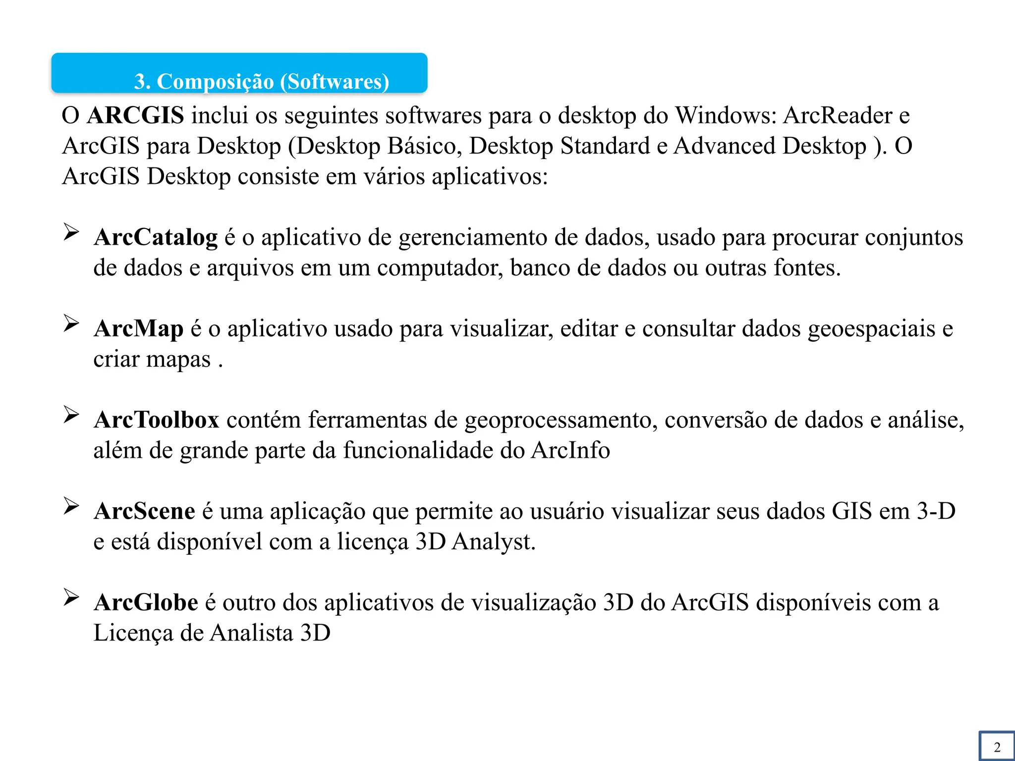 2
3. Composição (Softwares)
O ARCGIS inclui os seguintes softwares para o desktop do Windows: ArcReader e
ArcGIS para Desktop (Desktop Básico, Desktop Standard e Advanced Desktop ). O
ArcGIS Desktop consiste em vários aplicativos:
 ArcCatalog é o aplicativo de gerenciamento de dados, usado para procurar conjuntos
de dados e arquivos em um computador, banco de dados ou outras fontes.
 ArcMap é o aplicativo usado para visualizar, editar e consultar dados geoespaciais e
criar mapas .
 ArcToolbox contém ferramentas de geoprocessamento, conversão de dados e análise,
além de grande parte da funcionalidade do ArcInfo
 ArcScene é uma aplicação que permite ao usuário visualizar seus dados GIS em 3-D
e está disponível com a licença 3D Analyst.
 ArcGlobe é outro dos aplicativos de visualização 3D do ArcGIS disponíveis com a
Licença de Analista 3D
 