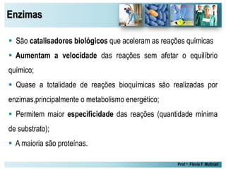 Enzimas
Prof.a: Flávia F. Mulinari
 São catalisadores biológicos que aceleram as reações químicas
 Aumentam a velocidade das reações sem afetar o equilíbrio
químico;
 Quase a totalidade de reações bioquímicas são realizadas por
enzimas,principalmente o metabolismo energético;
 Permitem maior especificidade das reações (quantidade mínima
de substrato);
 A maioria são proteínas.
 