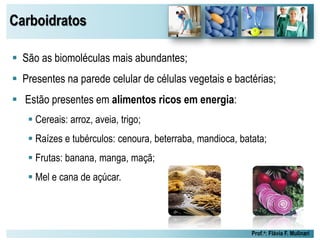 Carboidratos
Prof.a: Flávia F. Mulinari
 São as biomoléculas mais abundantes;
 Presentes na parede celular de células vegetais e bactérias;
 Estão presentes em alimentos ricos em energia:
 Cereais: arroz, aveia, trigo;
 Raízes e tubérculos: cenoura, beterraba, mandioca, batata;
 Frutas: banana, manga, maçã;
 Mel e cana de açúcar.
 
