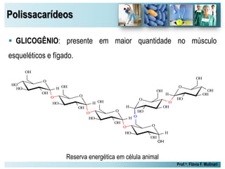 Polissacarídeos
Prof.a: Flávia F. Mulinari
 GLICOGÊNIO: presente em maior quantidade no músculo
esqueléticos e fígado.
Reserva energética em célula animal
O
HO
OH
OHH
OH
O
HO
O
OHH
OH
O
OH
HO
HO
O
H
OH
O
OH
HO H
OH
O
OH
O
HO
O
H
OH
O
OH
HO
OH
H
O
 