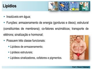 Lipídios
Prof.a: Flávia F. Mulinari
 Insolúveis em água;
 Funções: armazenamento de energia (gorduras e óleos); estrutural
(constituintes de membrana); co-fatores enzimáticos; transporte de
elétrons; sinalização e hormonal;
 Possuem três classe funcionais:
 Lipídeos de armazenamento;
 Lipídeos estruturais;
 Lipídeos sinalizadores, cofatores e pigmentos.
 