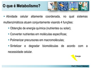 O que é Metabolismo?
Prof.a: Flávia F. Mulinari
 Atividade celular altamente coordenada, no qual sistemas
multienzimáticos atuam conjuntamente visando 4 funções:
 Obtenção de energia química (nutrientes ou solar);
 Converter nutrientes em moléculas específicas;
 Polimerizar precursores em macromoléculas;
 Sintetizar e degradar biomoléculas de acordo com a
necessidade celular.
Energia
 