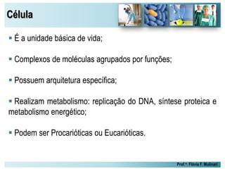 Célula
Prof.a: Flávia F. Mulinari
 É a unidade básica de vida;
 Complexos de moléculas agrupados por funções;
 Possuem arquitetura específica;
 Realizam metabolismo: replicação do DNA, síntese proteica e
metabolismo energético;
 Podem ser Procarióticas ou Eucarióticas.
 