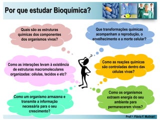 Por que estudar Bioquímica?
Prof.a: Flávia F. Mulinari
Quais são as estruturas
químicas dos componentes
dos organismos vivos?
Que transformações químicas
acompanham a reprodução, o
envelhecimento e a morte celular?
Como um organismo armazena e
transmite a informação
necessária para o seu
crescimento?
Como os organismos
extraem energia do seu
ambiente para
permanecerem vivos?
Como as reações químicas
são controladas dentro das
células vivas?
Como as interações levam à existência
de estruturas macromoleculares
organizadas: células, tecidos e etc?
 