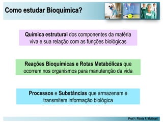 Como estudar Bioquímica?
Prof.a: Flávia F. Mulinari
Reações Bioquímicas e Rotas Metabólicas que
ocorrem nos organismos para manutenção da vida
Química estrutural dos componentes da matéria
viva e sua relação com as funções biológicas
Processos e Substâncias que armazenam e
transmitem informação biológica
 