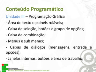 Conteúdo Programático
Unidade III – Programação Gráfica
- Área de texto e painéis roláveis;
- Caixa de seleção, botões e grupo de opções;
- Caixa de combinação;
- Menus e sub menus;
- Caixas de diálogos (mensagens, entrada e
opções);
- Janelas internas, botões e área de trabalho;

 