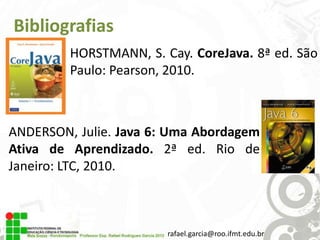 Bibliografias
HORSTMANN, S. Cay. CoreJava. 8ª ed. São
Paulo: Pearson, 2010.

ANDERSON, Julie. Java 6: Uma Abordagem
Ativa de Aprendizado. 2ª ed. Rio de
Janeiro: LTC, 2010.

rafael.garcia@roo.ifmt.edu.br

 