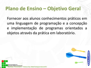 Plano de Ensino – Objetivo Geral
Fornecer aos alunos conhecimentos práticos em
uma linguagem de programação e a concepção
e implementação de programas orientados a
objetos através da prática em laboratório.

 