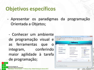 Objetivos específicos
- Apresentar os paradigmas da programação
Orientada a Objetos;
- Conhecer um ambiente
de programação visual e
as ferramentas que o
integram,
conferindo
maior agilidade à tarefa
de programação;

 