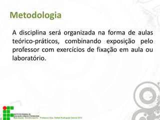 Metodologia
A disciplina será organizada na forma de aulas
teórico-práticos, combinando exposição pelo
professor com exercícios de fixação em aula ou
laboratório.

 