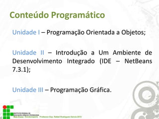 Conteúdo Programático
Unidade I – Programação Orientada a Objetos;

Unidade II – Introdução a Um Ambiente de
Desenvolvimento Integrado (IDE – NetBeans
7.3.1);
Unidade III – Programação Gráfica.

 