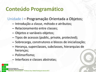Conteúdo Programático
Unidade I – Programação Orientada a Objetos;
–
–
–
–
–
–

Introdução a classe, método e atributos;
Relacionamento entre classes;
Objetos e variáveis-objetos;
Tipos de acessos (public, private, protected);
Sobrecarga, construtores e blocos de inicialização;
Herança, superclasses, subclasses, hierarquias de
heranças;
– Polimorfismo;
– Interfaces e classes abstratas;

 