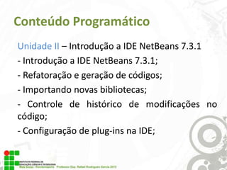 Conteúdo Programático
Unidade II – Introdução a IDE NetBeans 7.3.1
- Introdução a IDE NetBeans 7.3.1;
- Refatoração e geração de códigos;
- Importando novas bibliotecas;
- Controle de histórico de modificações no
código;
- Configuração de plug-ins na IDE;

 