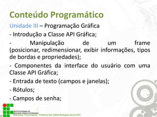 Conteúdo Programático
Unidade III – Programação Gráfica
- Introdução a Classe API Gráfica;
Manipulação
de
um
frame
(posicionar, redimensionar, exibir informações, tipos
de bordas e propriedades);
- Componentes da interface do usuário com uma
Classe API Gráfica;
- Entrada de texto (campos e janelas);
- Rótulos;
- Campos de senha;

 
