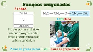 Funções oxigenadas
ÉTERES
São compostos orgânicos
em que o oxigênio está
ligado diretamente a duas
cadeias carbônicas
.
Etóxietano
Nome do grupo menor + oxi + nome do grupo maior
 