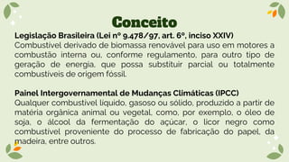 Conceito
Legislação Brasileira (Lei nº 9.478/97, art. 6º, inciso XXIV)
Combustível derivado de biomassa renovável para uso em motores a
combustão interna ou, conforme regulamento, para outro tipo de
geração de energia, que possa substituir parcial ou totalmente
combustíveis de origem fóssil.
Painel Intergovernamental de Mudanças Climáticas (IPCC)
Qualquer combustível líquido, gasoso ou sólido, produzido a partir de
matéria orgânica animal ou vegetal, como, por exemplo, o óleo de
soja, o álcool da fermentação do açúcar, o licor negro como
combustível proveniente do processo de fabricação do papel, da
madeira, entre outros.
 